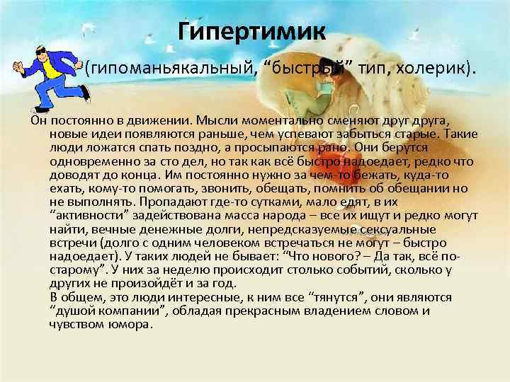 Гипертимик (гипоманьякальный, “быстрый” тип, холерик). Он постоянно в движении. Мысли моментально сменяют друга, новые