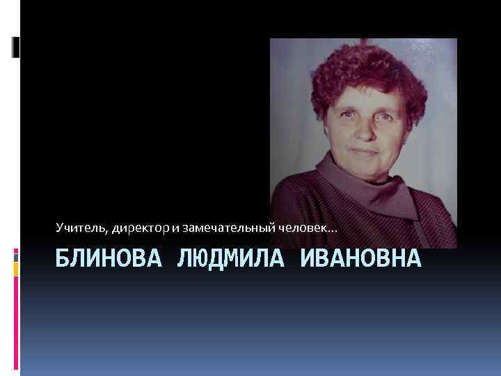 Учитель, директор и замечательный человек… БЛИНОВА ЛЮДМИЛА ИВАНОВНА 