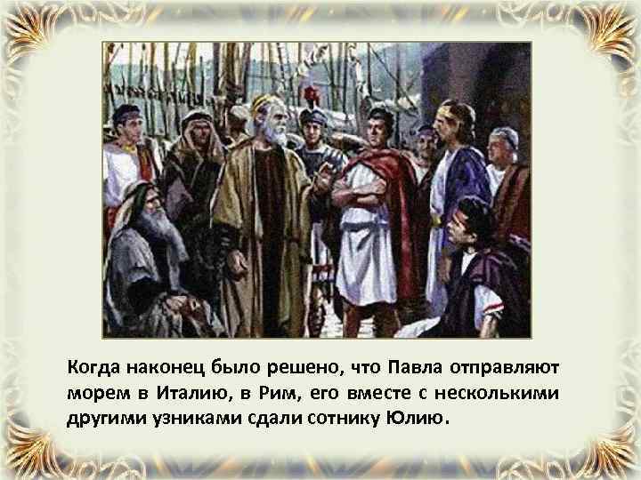 Когда наконец было решено, что Павла отправляют морем в Италию, в Рим, его вместе