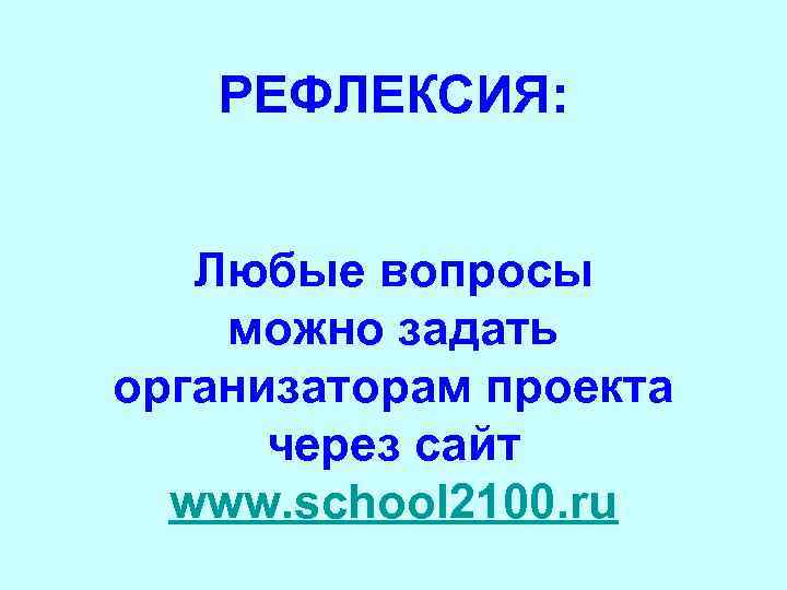 РЕФЛЕКСИЯ: Любые вопросы можно задать организаторам проекта через сайт www. school 2100. ru 