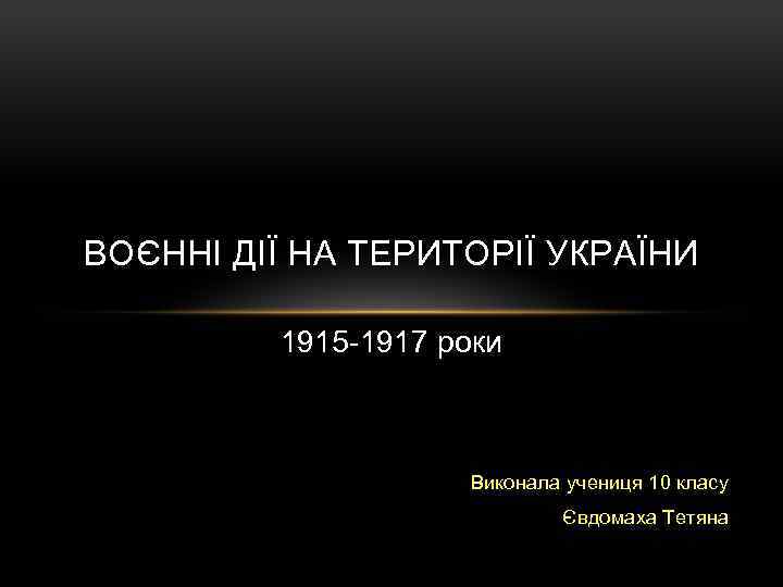 ВОЄННІ ДІЇ НА ТЕРИТОРІЇ УКРАЇНИ 1915 -1917 роки Виконала учениця 10 класу Євдомаха Тетяна