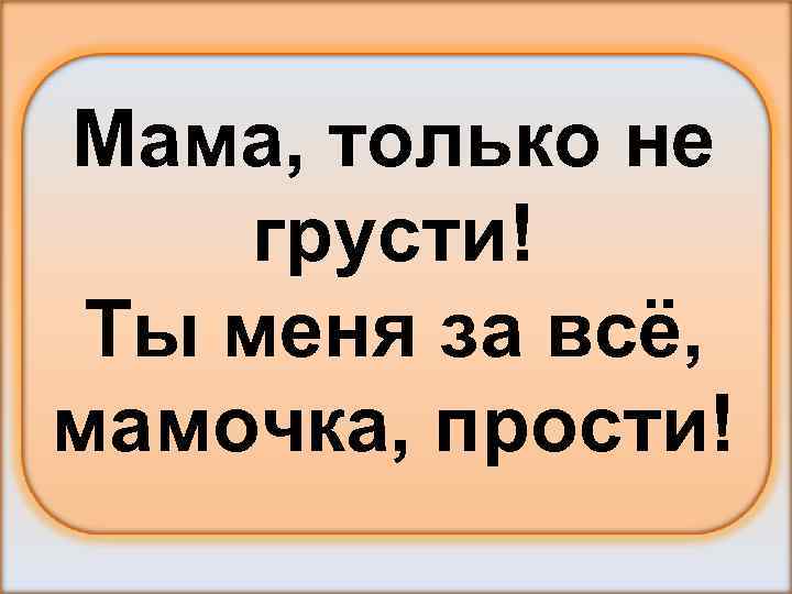 Мама, только не грусти! Ты меня за всё, мамочка, прости! 