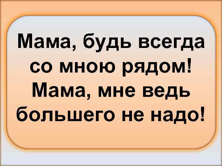 Мама, будь всегда со мною рядом! Мама, мне ведь большего не надо! 