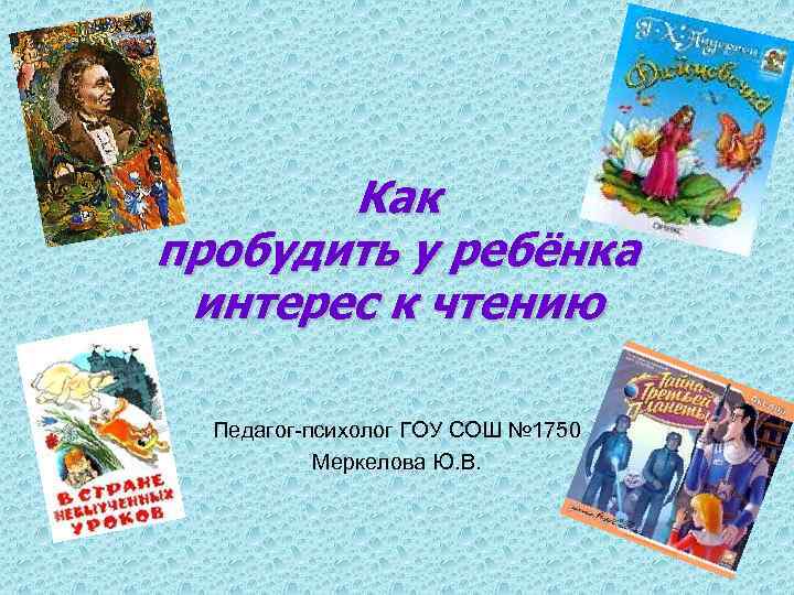Как пробудить у ребёнка интерес к чтению Педагог-психолог ГОУ СОШ № 1750 Меркелова Ю.