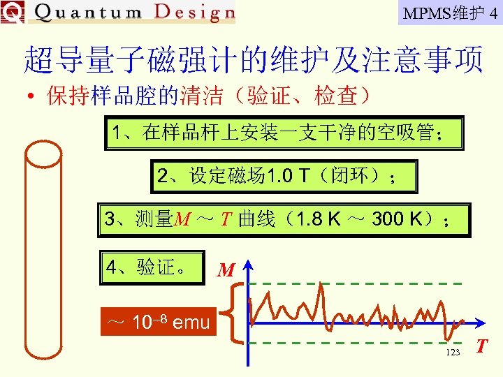 MPMS维护 4 超导量子磁强计的维护及注意事项 • 保持样品腔的清洁（验证、检查） 1、在样品杆上安装一支干净的空吸管； 2、设定磁场 1. 0 T（闭环）； 3、测量M ～ T 曲线（1.