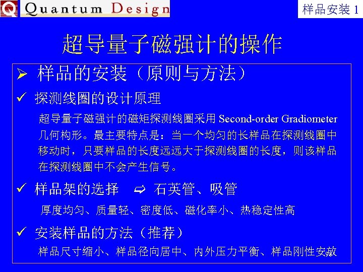 样品安装 1 超导量子磁强计的操作 Ø 样品的安装（原则与方法） ü 探测线圈的设计原理 超导量子磁强计的磁矩探测线圈采用 Second-order Gradiometer 几何构形。最主要特点是：当一个均匀的长样品在探测线圈中 移动时，只要样品的长度远远大于探测线圈的长度，则该样品 在探测线圈中不会产生信号。 ü