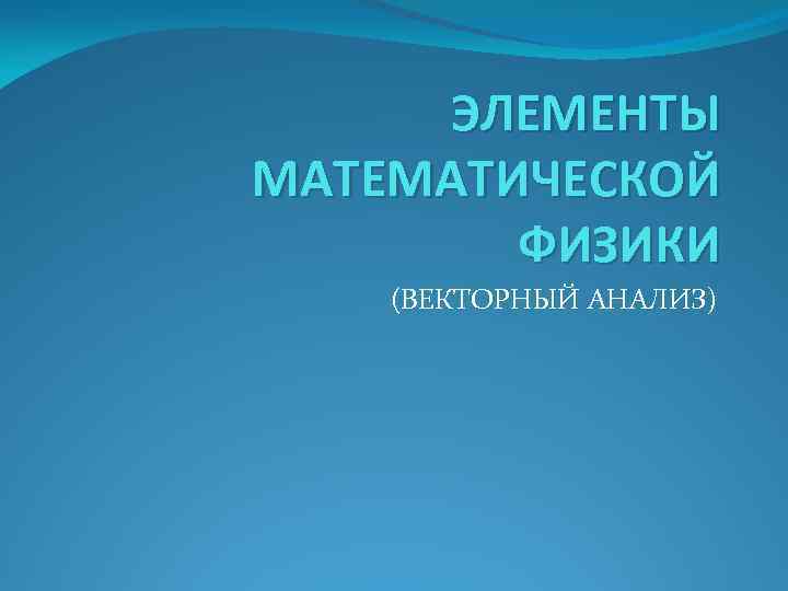 ЭЛЕМЕНТЫ МАТЕМАТИЧЕСКОЙ ФИЗИКИ (ВЕКТОРНЫЙ АНАЛИЗ) 