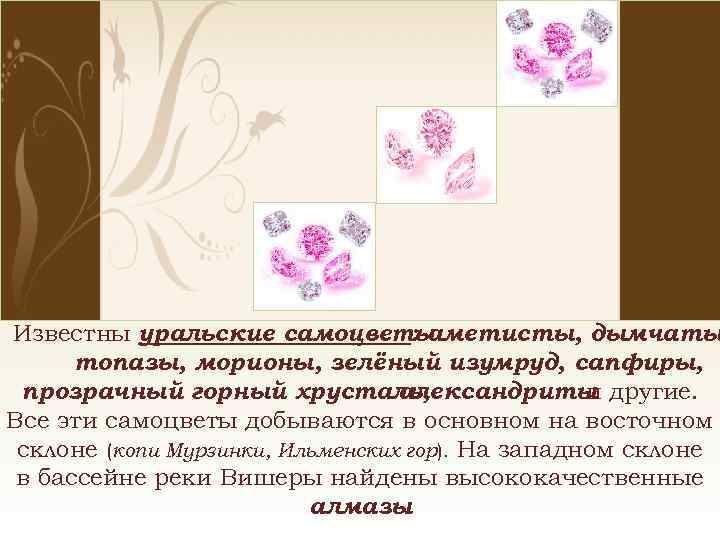 Известны уральские самоцветы : аметисты, дымчаты топазы, морионы, зелёный изумруд, сапфиры, прозрачный горный хрусталь,