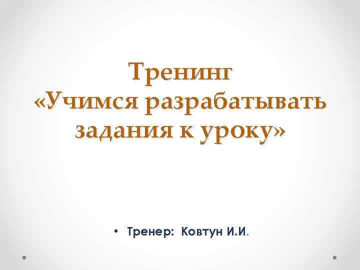Тренинг «Учимся разрабатывать задания к уроку» • Тренер: Ковтун И. И. 