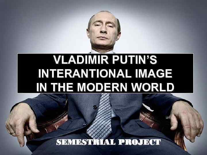 VLADIMIR PUTIN’S INTERANTIONAL IMAGE IN THE MODERN WORLD SEMESTRIAL PROJECT 