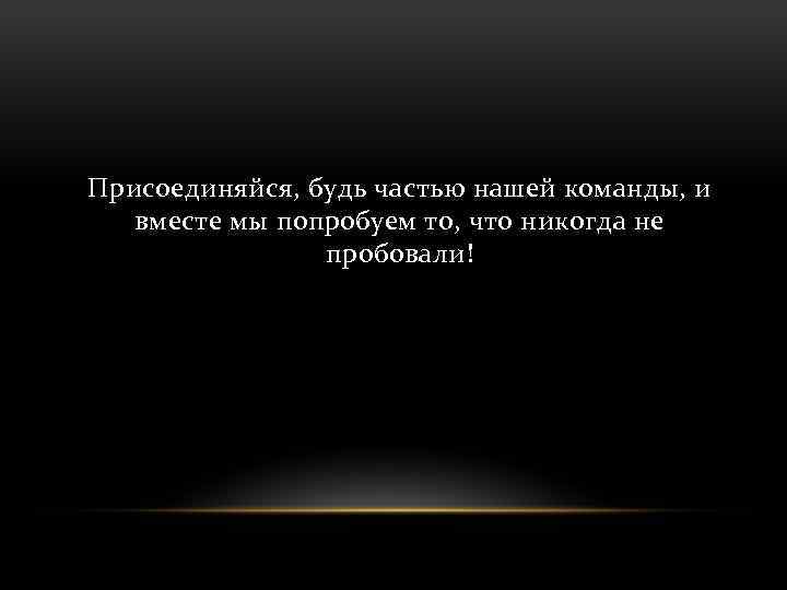 Присоединяйся, будь частью нашей команды, и вместе мы попробуем то, что никогда не пробовали!