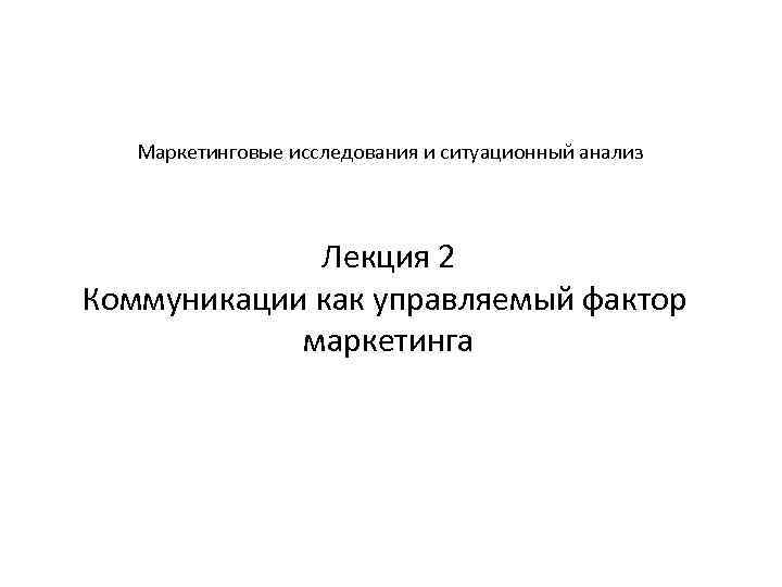 Маркетинговые исследования и ситуационный анализ Лекция 2 Коммуникации как управляемый фактор маркетинга 