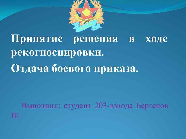 Принятие решения в ходе рекогносцировки. Отдача боевого приказа. Выполнил: студент 203 -взвода Бергенов Ш