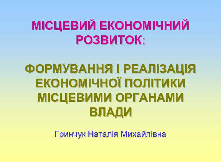 МІСЦЕВИЙ ЕКОНОМІЧНИЙ РОЗВИТОК: ФОРМУВАННЯ І РЕАЛІЗАЦІЯ ЕКОНОМІЧНОЇ ПОЛІТИКИ МІСЦЕВИМИ ОРГАНАМИ ВЛАДИ Гринчук Наталія Михайлівна
