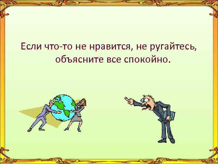 Если что-то не нравится, не ругайтесь, объясните все спокойно. 