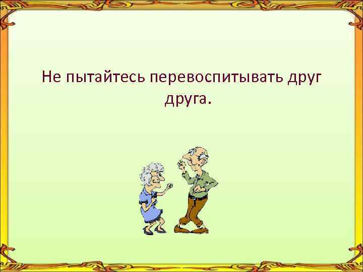 Не пытайтесь перевоспитывать друга. 