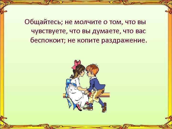 Общайтесь; не молчите о том, что вы чувствуете, что вы думаете, что вас беспокоит;