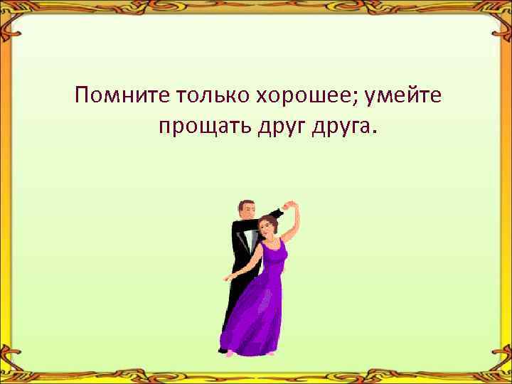 Помните только хорошее; умейте прощать друга. 