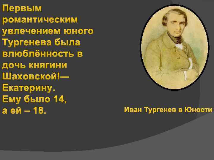 Первым романтическим увлечением юного Тургенева была влюблённость в дочь княгини Шаховской — Екатерину. Ему