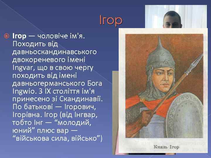 Ігор — чоловіче ім'я. Походить від давньоскандинавського двокореневого імені Ingvar, що в свою чергу
