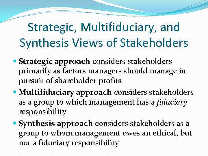Strategic, Multifiduciary, and Synthesis Views of Stakeholders Strategic approach considers stakeholders primarily as factors
