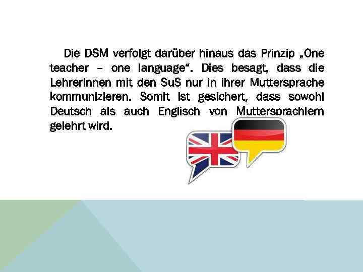 Die DSM verfolgt darüber hinaus das Prinzip „One teacher – one language“. Dies besagt,