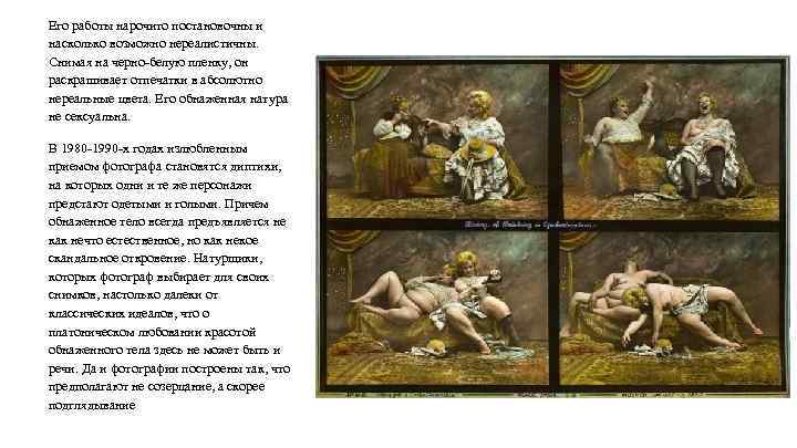 Его работы нарочито постановочны и насколько возможно нереалистичны. Снимая на черно-белую пленку, он раскрашивает