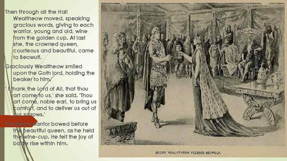 Then through all the Hall Wealtheow moved, speaking gracious words, giving to each warrior,