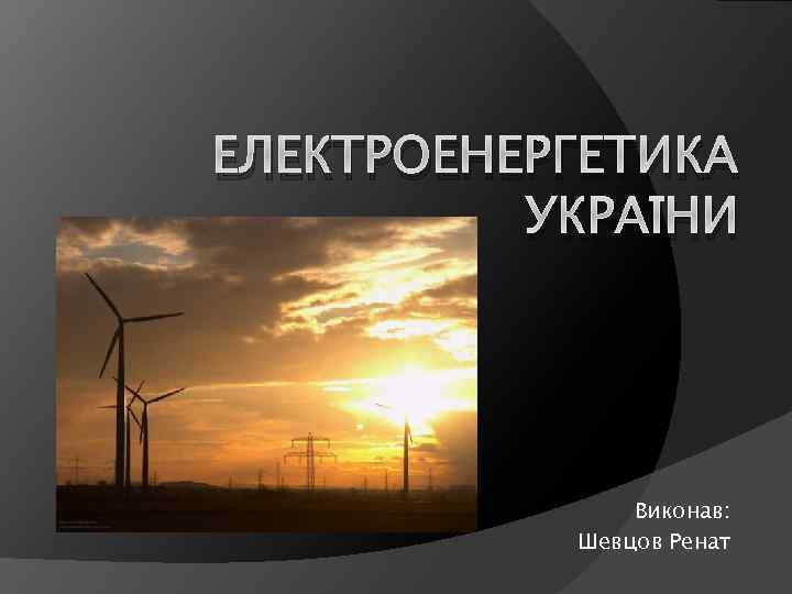 ЕЛЕКТРОЕНЕРГЕТИКА УКРАЇНИ Виконав: Шевцов Ренат 