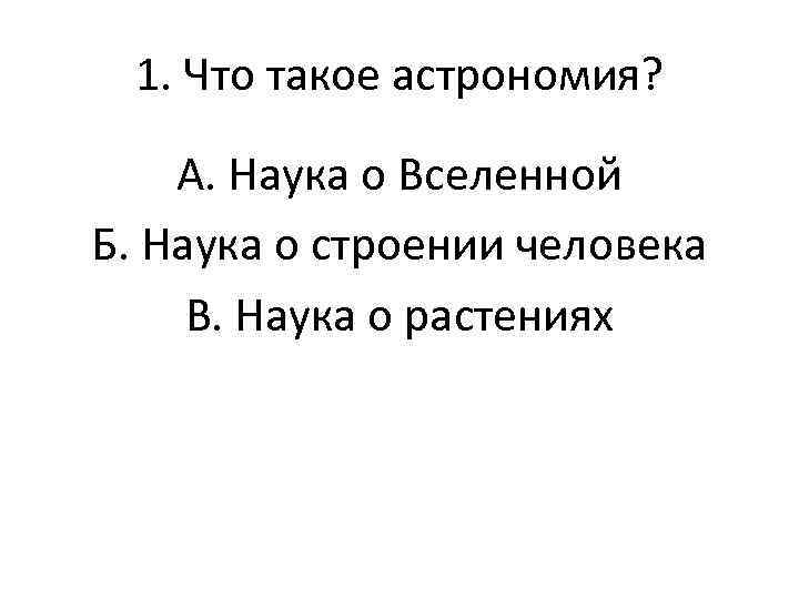 1. Что такое астрономия? А. Наука о Вселенной Б. Наука о строении человека В.