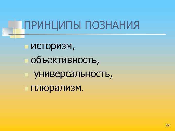 ПРИНЦИПЫ ПОЗНАНИЯ историзм, n объективность, n универсальность, n плюрализм. n 22 