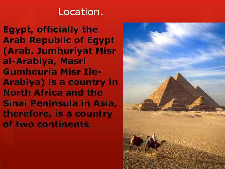 Location. Egypt, officially the Arab Republic of Egypt (Arab. Jumhuriyat Misr al-Arabiya, Masri Gumhouria