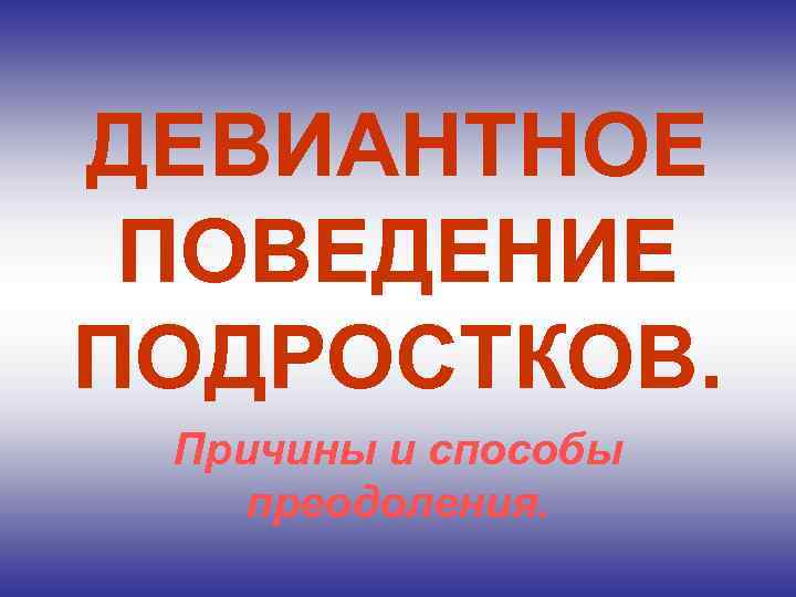 ДЕВИАНТНОЕ ПОВЕДЕНИЕ ПОДРОСТКОВ. Причины и способы преодоления. 