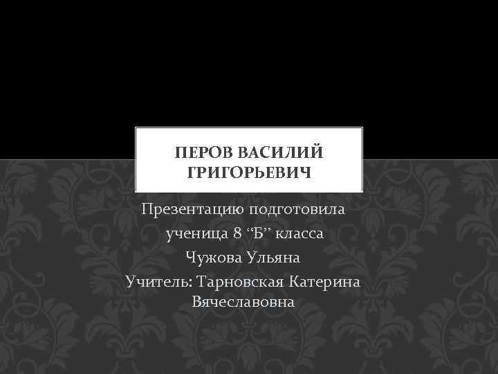 ПЕРОВ ВАСИЛИЙ ГРИГОРЬЕВИЧ Презентацию подготовила ученица 8 “Б” класса Чужова Ульяна Учитель: Тарновская Катерина