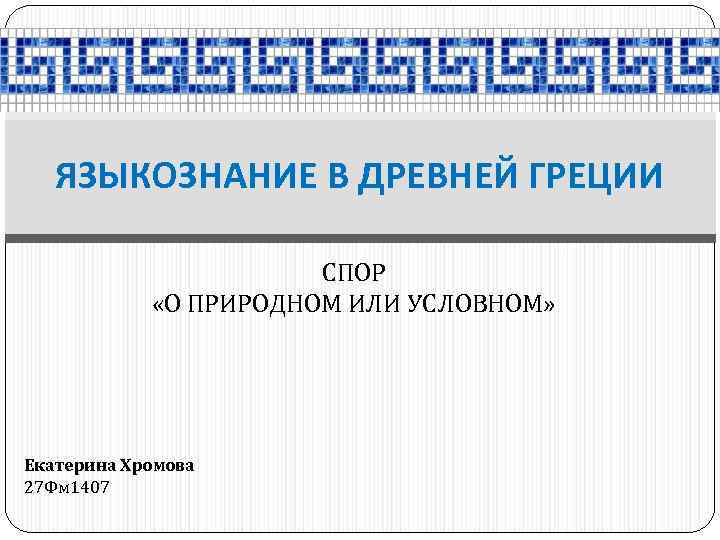 ЯЗЫКОЗНАНИЕ В ДРЕВНЕЙ ГРЕЦИИ СПОР «О ПРИРОДНОМ ИЛИ УСЛОВНОМ» Екатерина Хромова 27 Фм 1407