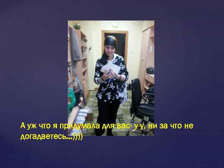А уж что я придумала для вас- у-у, ни за что не догадаетесь. .