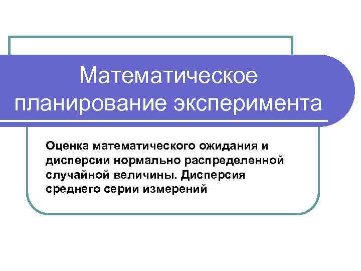 Математическое планирование эксперимента Оценка математического ожидания и дисперсии нормально распределенной случайной величины. Дисперсия среднего
