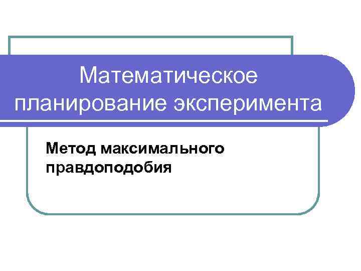 Математическое планирование эксперимента Метод максимального правдоподобия 