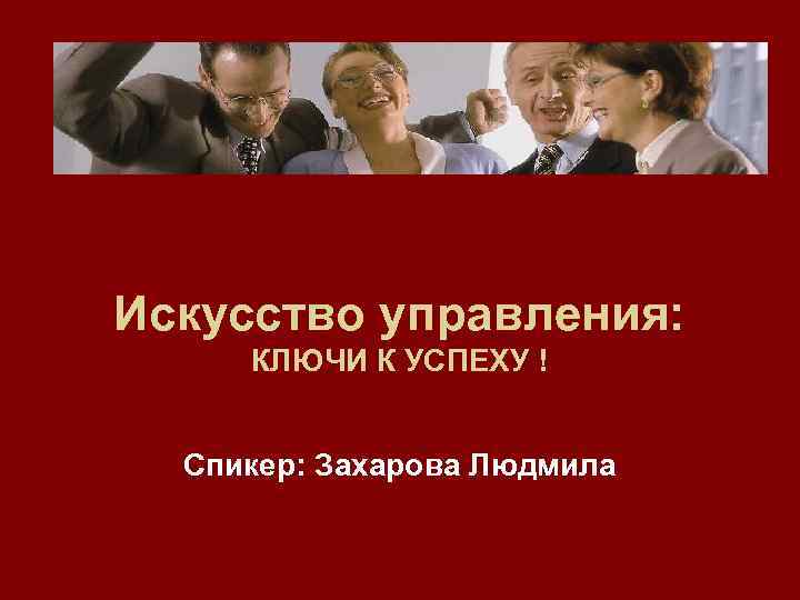 Искусство управления: КЛЮЧИ К УСПЕХУ ! Спикер: Захарова Людмила 