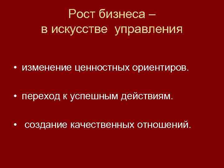 Рост бизнеса – в искусстве управления • изменение ценностных ориентиров. • переход к успешным