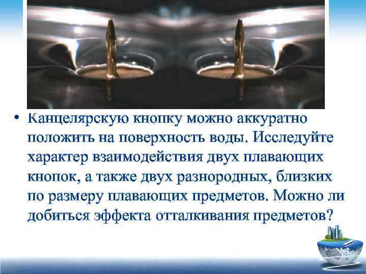  • Канцелярскую кнопку можно аккуратно положить на поверхность воды. Исследуйте характер взаимодействия двух