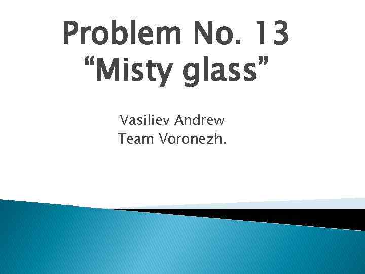 Problem No. 13 “Misty glass” Vasiliev Andrew Team Voronezh. 
