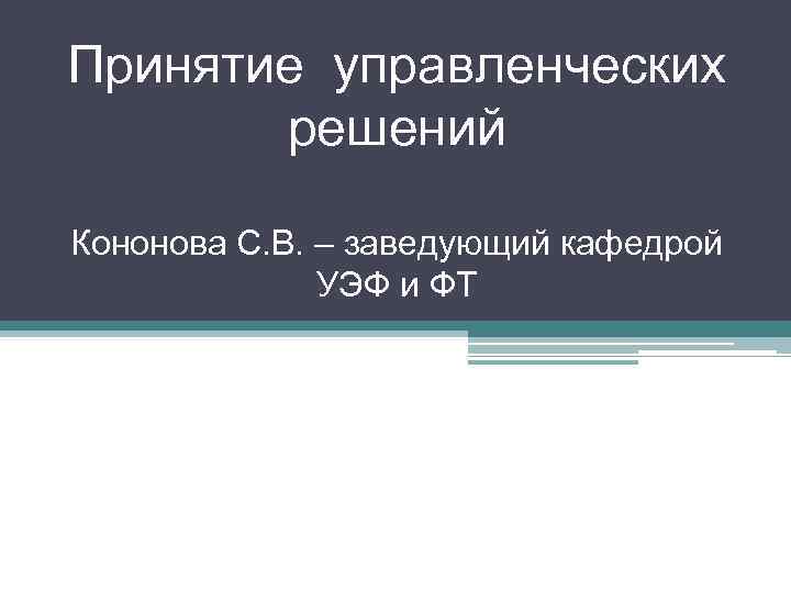 Принятие управленческих решений Кононова С. В. – заведующий кафедрой УЭФ и ФТ 