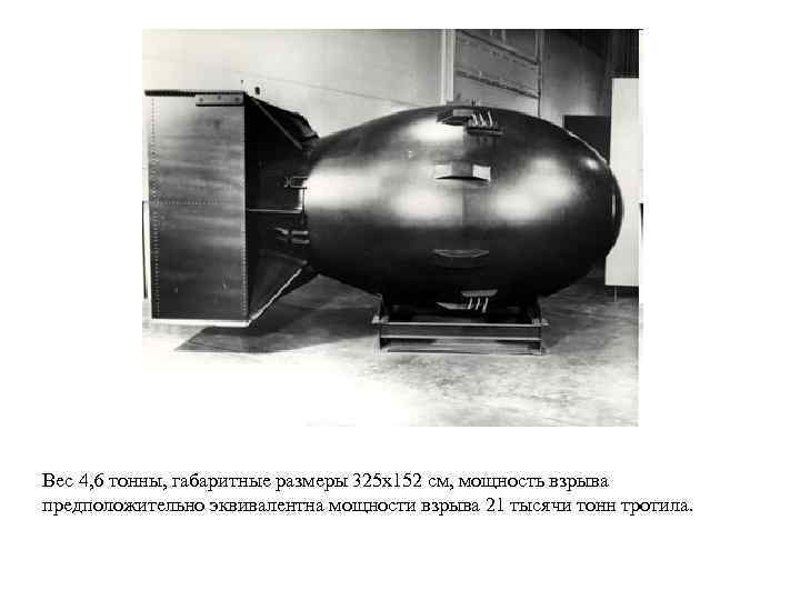 Вес 4, 6 тонны, габаритные размеры 325 х152 см, мощность взрыва предположительно эквивалентна мощности