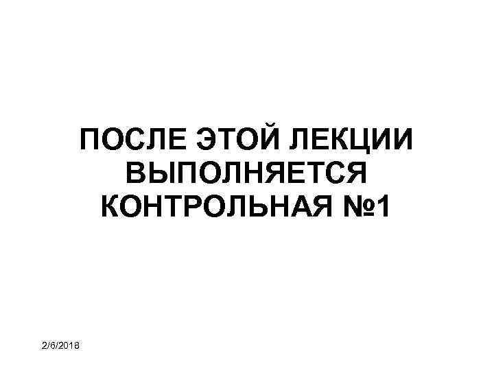 ПОСЛЕ ЭТОЙ ЛЕКЦИИ ВЫПОЛНЯЕТСЯ КОНТРОЛЬНАЯ № 1 2/6/2018 