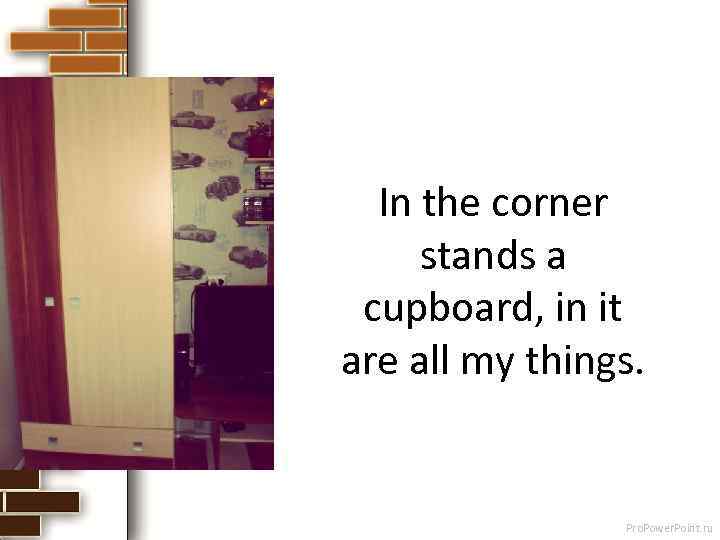In the corner stands a cupboard, in it are all my things. Pro. Power.