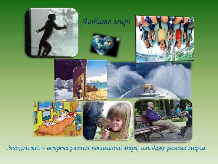 Любите мир! Знакомство – встреча разных пониманий мира, или даже разных миров. 