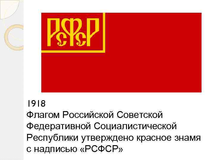 1918 Флагом Российской Советской Федеративной Социалистической Республики утверждено красное знамя с надписью «РСФСР» 