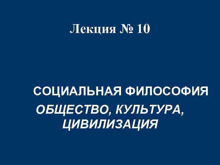 Лекция № 10 СОЦИАЛЬНАЯ ФИЛОСОФИЯ ОБЩЕСТВО, КУЛЬТУРА, ЦИВИЛИЗАЦИЯ 