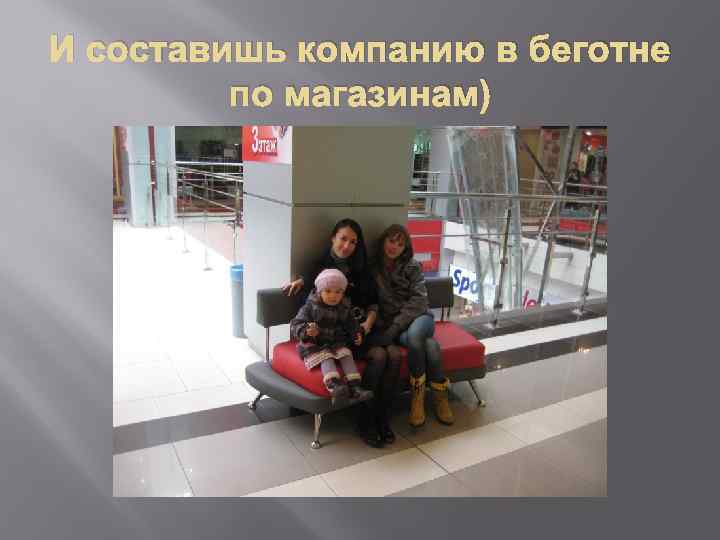 И составишь компанию в беготне по магазинам) 